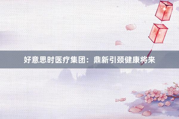 好意思时医疗集团：鼎新引颈健康将来